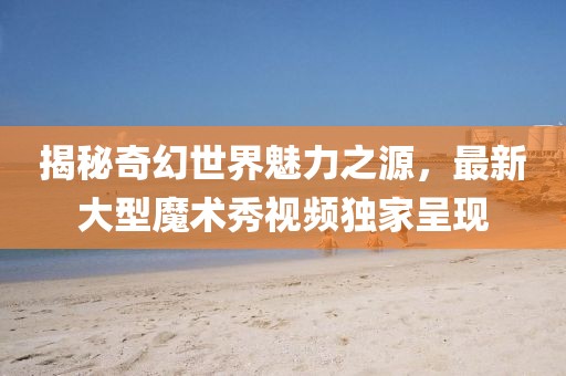 揭秘奇幻世界魅力之源，最新大型魔术秀视频独家呈现