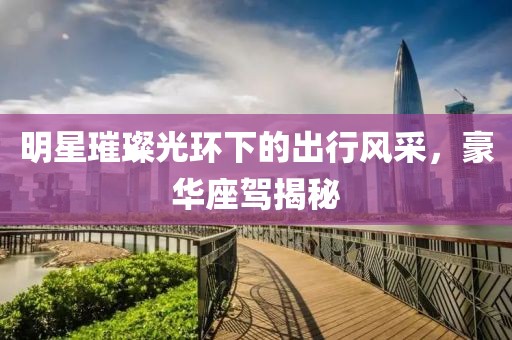 明星璀璨光环下的出行风采，豪华座驾揭秘