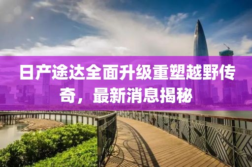 日产途达全面升级重塑越野传奇，最新消息揭秘