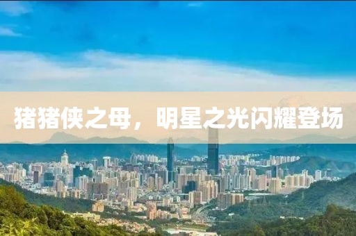 猪猪侠之母，明星之光闪耀登场