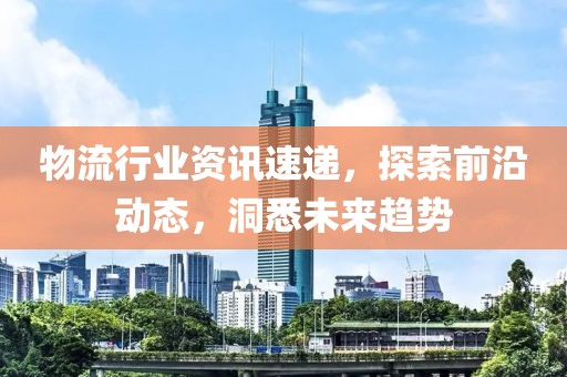 物流行业资讯速递，探索前沿动态，洞悉未来趋势