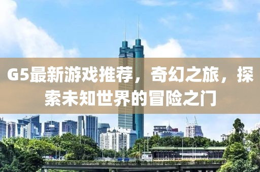 G5最新游戏推荐，奇幻之旅，探索未知世界的冒险之门