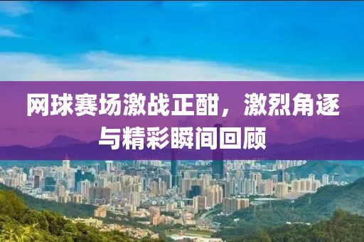 网球赛场激战正酣，激烈角逐与精彩瞬间回顾