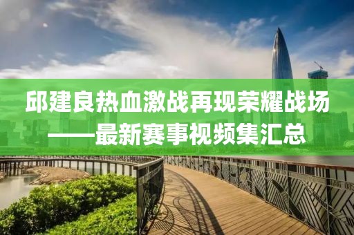 邱建良热血激战再现荣耀战场——最新赛事视频集汇总