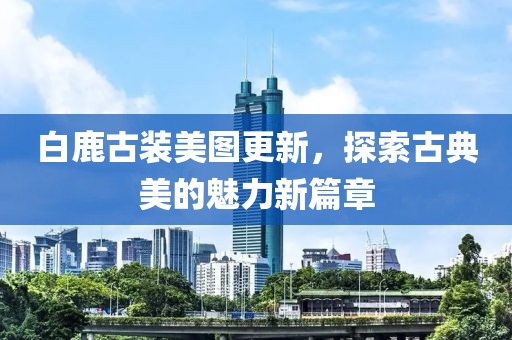 白鹿古装美图更新，探索古典美的魅力新篇章