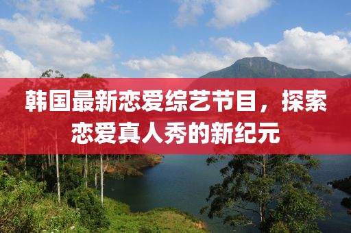 韩国最新恋爱综艺节目，探索恋爱真人秀的新纪元