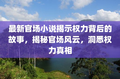 最新官场小说揭示权力背后的故事，揭秘官场风云，洞悉权力真相