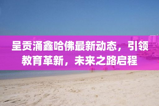 呈贡涌鑫哈佛最新动态，引领教育革新，未来之路启程