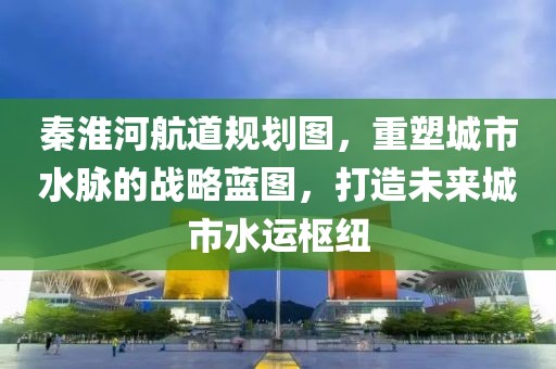 秦淮河航道规划图，重塑城市水脉的战略蓝图，打造未来城市水运枢纽
