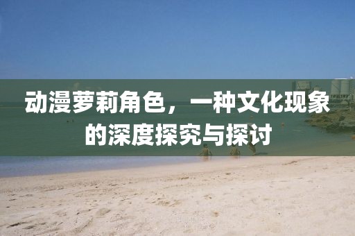 动漫萝莉角色，一种文化现象的深度探究与探讨