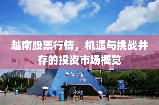 越南股票行情，机遇与挑战并存的投资市场概览