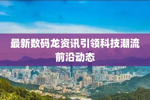 最新数码龙资讯引领科技潮流前沿动态