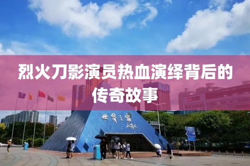 烈火刀影演员热血演绎背后的传奇故事