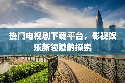 热门电视剧下载平台，影视娱乐新领域的探索