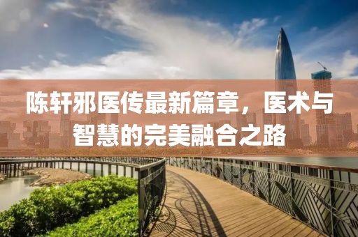陈轩邪医传最新篇章，医术与智慧的完美融合之路