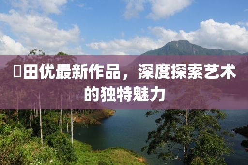 篠田优最新作品，深度探索艺术的独特魅力