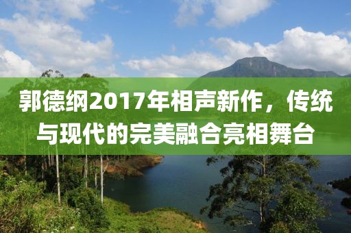 郭德纲2017年相声新作，传统与现代的完美融合亮相舞台