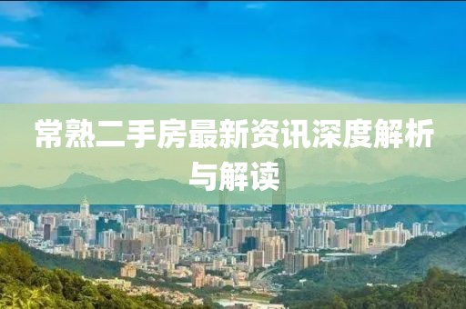 常熟二手房最新资讯深度解析与解读