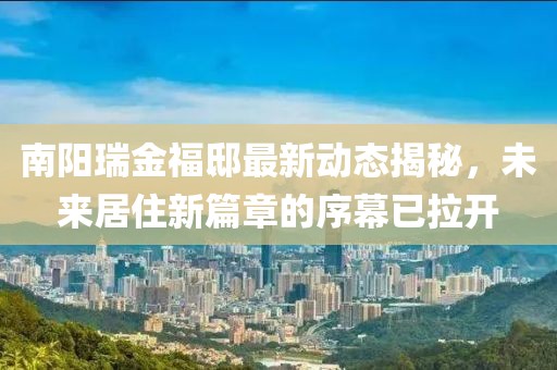 南阳瑞金福邸最新动态揭秘，未来居住新篇章的序幕已拉开
