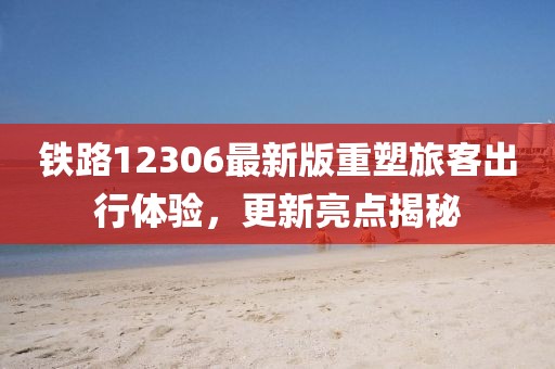 铁路12306最新版重塑旅客出行体验，更新亮点揭秘