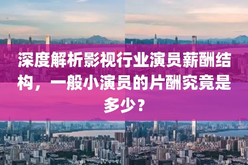 深度解析影视行业演员薪酬结构，一般小演员的片酬究竟是多少？
