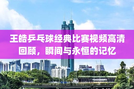 王皓乒乓球经典比赛视频高清回顾，瞬间与永恒的记忆