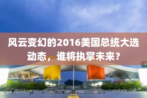 风云变幻的2016美国总统大选动态，谁将执掌未来？