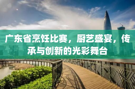 广东省烹饪比赛，厨艺盛宴，传承与创新的光彩舞台