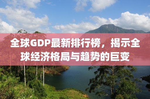全球GDP最新排行榜，揭示全球经济格局与趋势的巨变