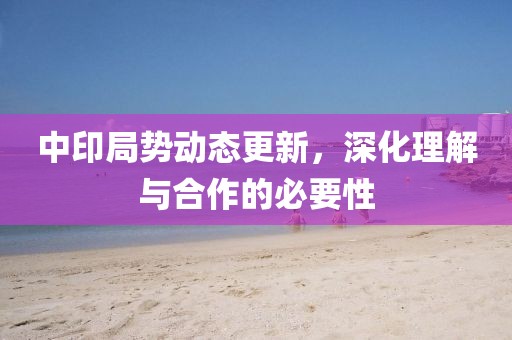 中印局势动态更新，深化理解与合作的必要性