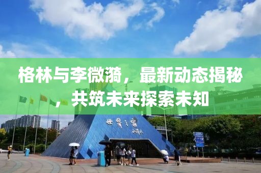 格林与李微漪，最新动态揭秘，共筑未来探索未知