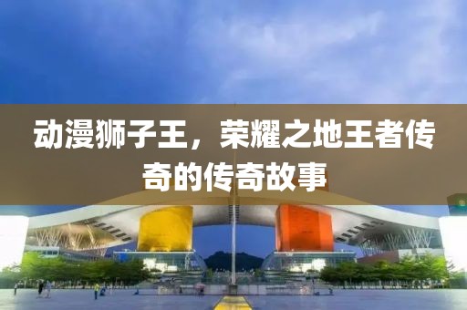 动漫狮子王，荣耀之地王者传奇的传奇故事