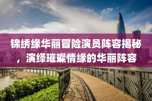 锦绣缘华丽冒险演员阵容揭秘，演绎璀璨情缘的华丽阵容