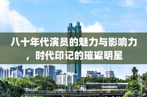 八十年代演员的魅力与影响力，时代印记的璀璨明星