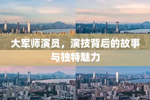 大军师演员，演技背后的故事与独特魅力