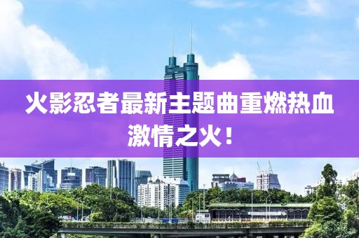 火影忍者最新主题曲重燃热血激情之火！
