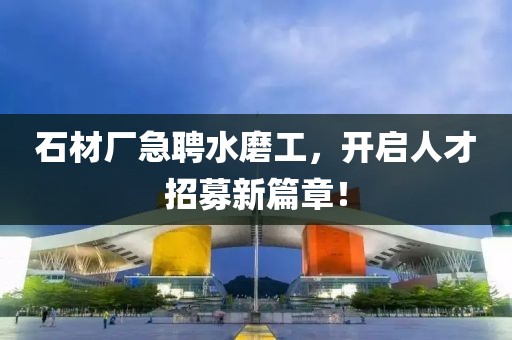 石材厂急聘水磨工，开启人才招募新篇章！