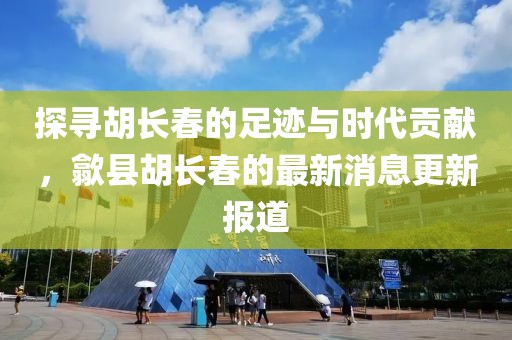 探寻胡长春的足迹与时代贡献，歙县胡长春的最新消息更新报道