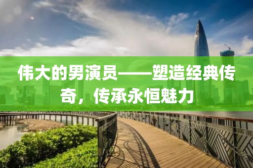 伟大的男演员——塑造经典传奇，传承永恒魅力