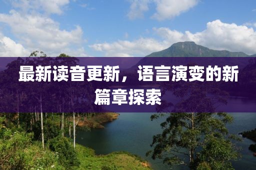最新读音更新，语言演变的新篇章探索