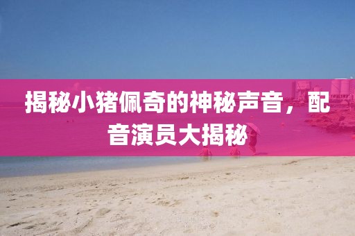 揭秘小猪佩奇的神秘声音，配音演员大揭秘