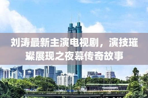 刘涛最新主演电视剧，演技璀璨展现之夜幕传奇故事