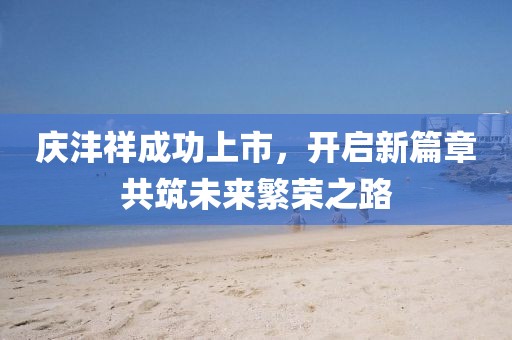 庆沣祥成功上市，开启新篇章共筑未来繁荣之路