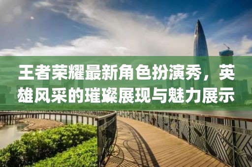王者荣耀最新角色扮演秀，英雄风采的璀璨展现与魅力展示