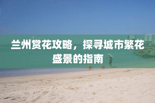 兰州赏花攻略，探寻城市繁花盛景的指南