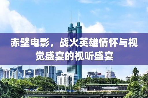 赤壁电影，战火英雄情怀与视觉盛宴的视听盛宴
