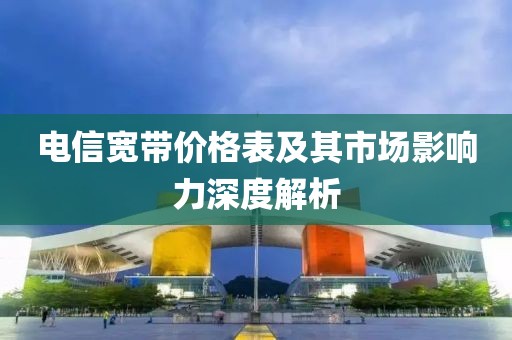 电信宽带价格表及其市场影响力深度解析