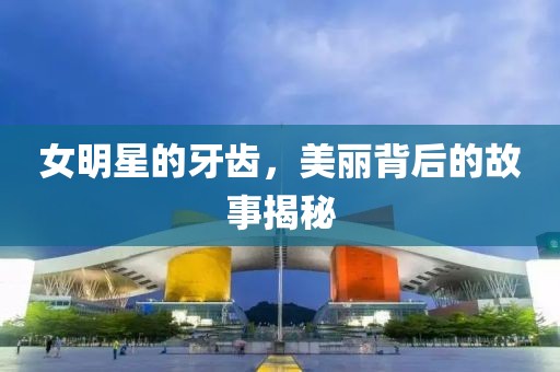 女明星的牙齿，美丽背后的故事揭秘