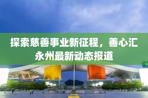 探索慈善事业新征程，善心汇永州最新动态报道