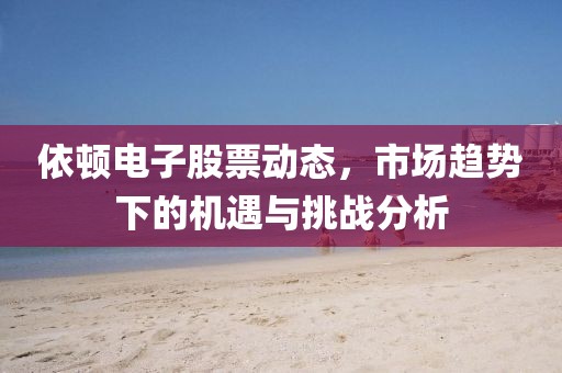 依顿电子股票动态，市场趋势下的机遇与挑战分析